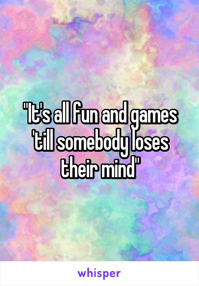 "It's all fun and games 'till somebody loses their mind"