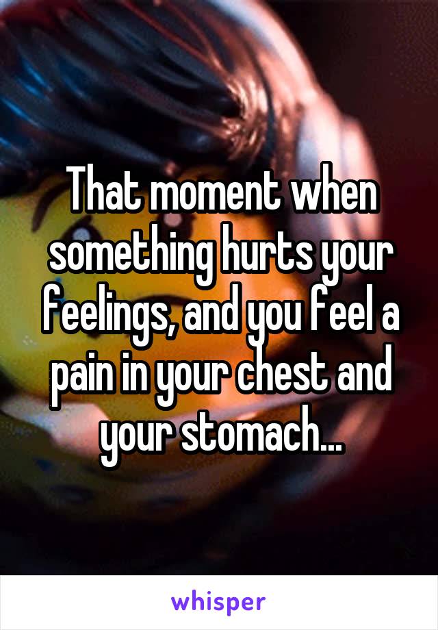 That moment when something hurts your feelings, and you feel a pain in your chest and your stomach...