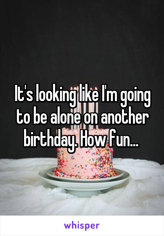 It's looking like I'm going to be alone on another birthday. How fun... 