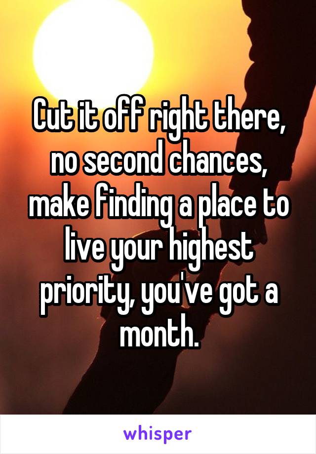 Cut it off right there, no second chances, make finding a place to live your highest priority, you've got a month.
