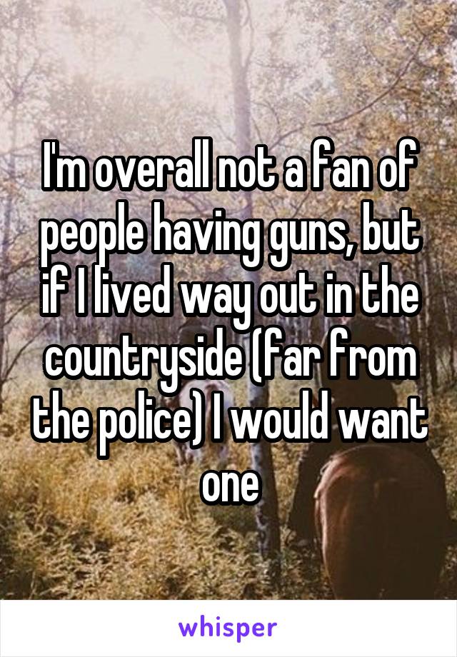 I'm overall not a fan of people having guns, but if I lived way out in the countryside (far from the police) I would want one