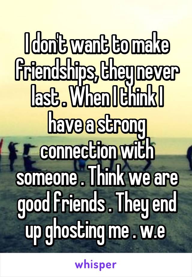 I don't want to make friendships, they never last . When I think I have a strong connection with someone . Think we are good friends . They end up ghosting me . w.e 