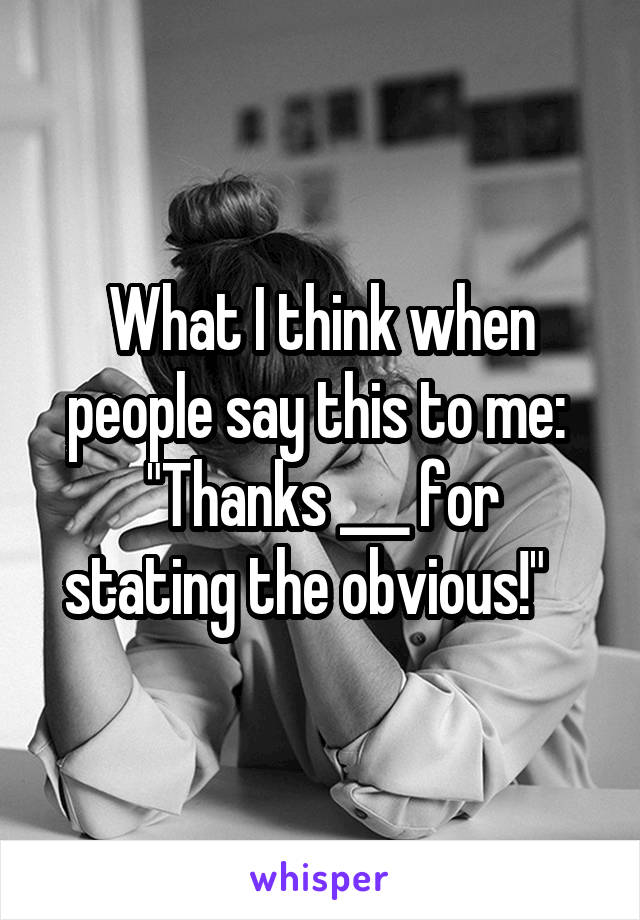 What I think when people say this to me: 
"Thanks ___ for stating the obvious!"   