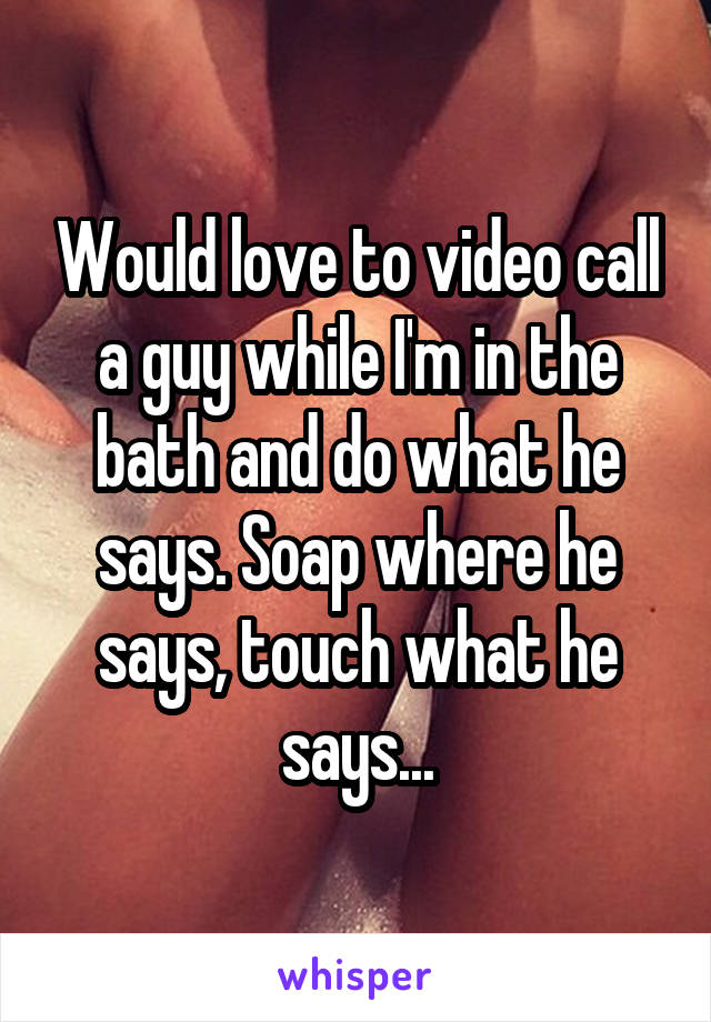 Would love to video call a guy while I'm in the bath and do what he says. Soap where he says, touch what he says...