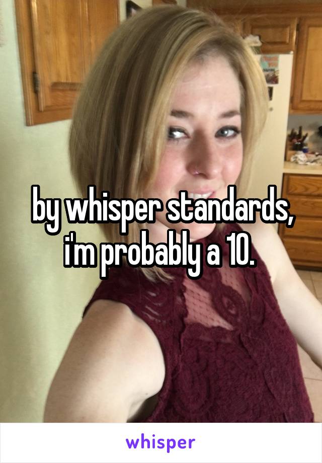 by whisper standards, i'm probably a 10. 