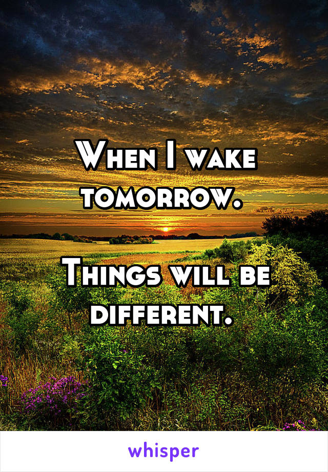 When I wake tomorrow. 

Things will be different. 