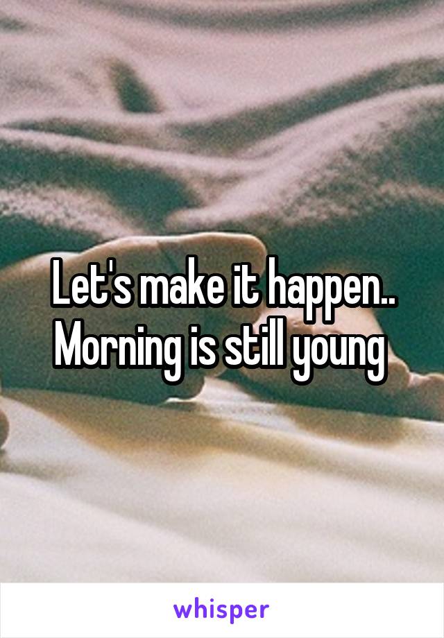 Let's make it happen.. Morning is still young 
