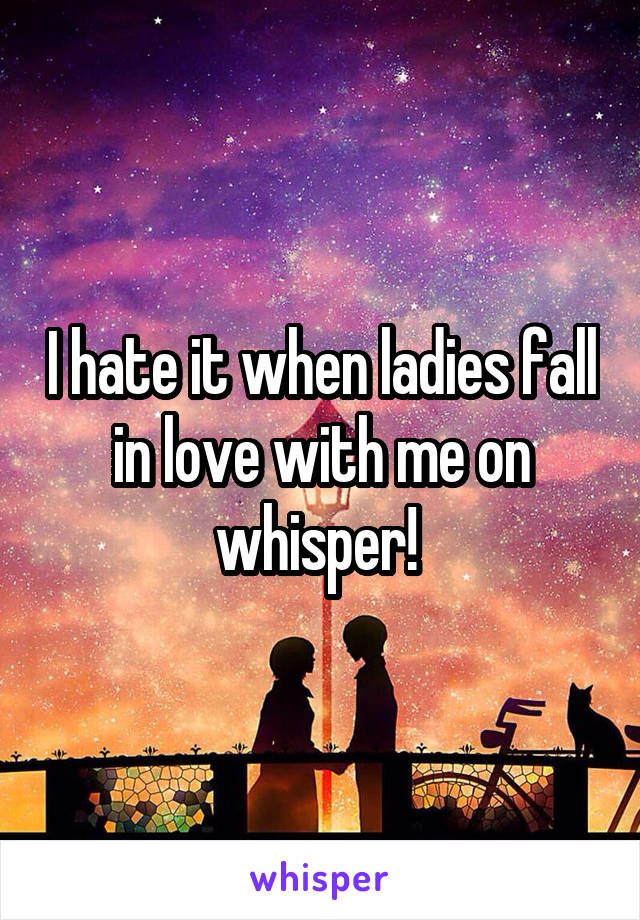 I hate it when ladies fall in love with me on whisper! 