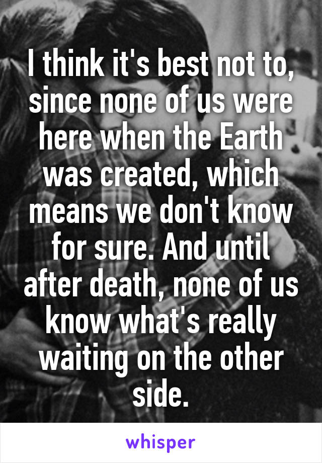 I think it's best not to, since none of us were here when the Earth was created, which means we don't know for sure. And until after death, none of us know what's really waiting on the other side.