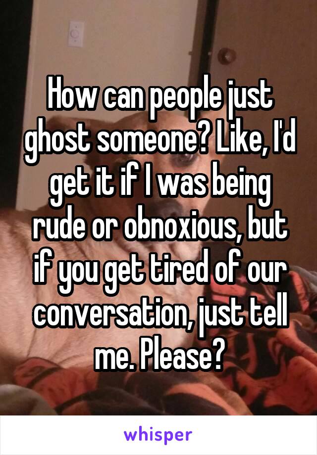 How can people just ghost someone? Like, I'd get it if I was being rude or obnoxious, but if you get tired of our conversation, just tell me. Please?