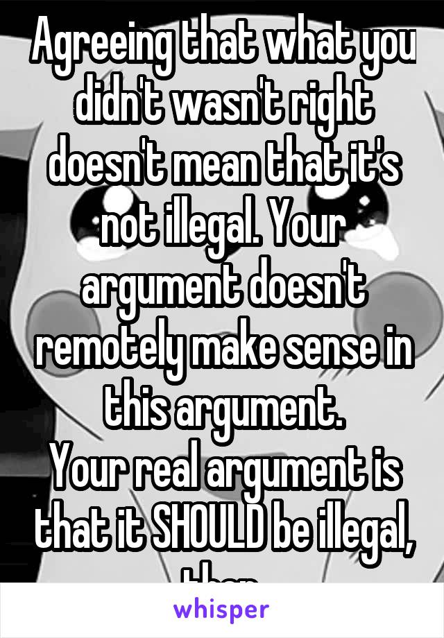 Agreeing that what you didn't wasn't right doesn't mean that it's not illegal. Your argument doesn't remotely make sense in this argument.
Your real argument is that it SHOULD be illegal, then.