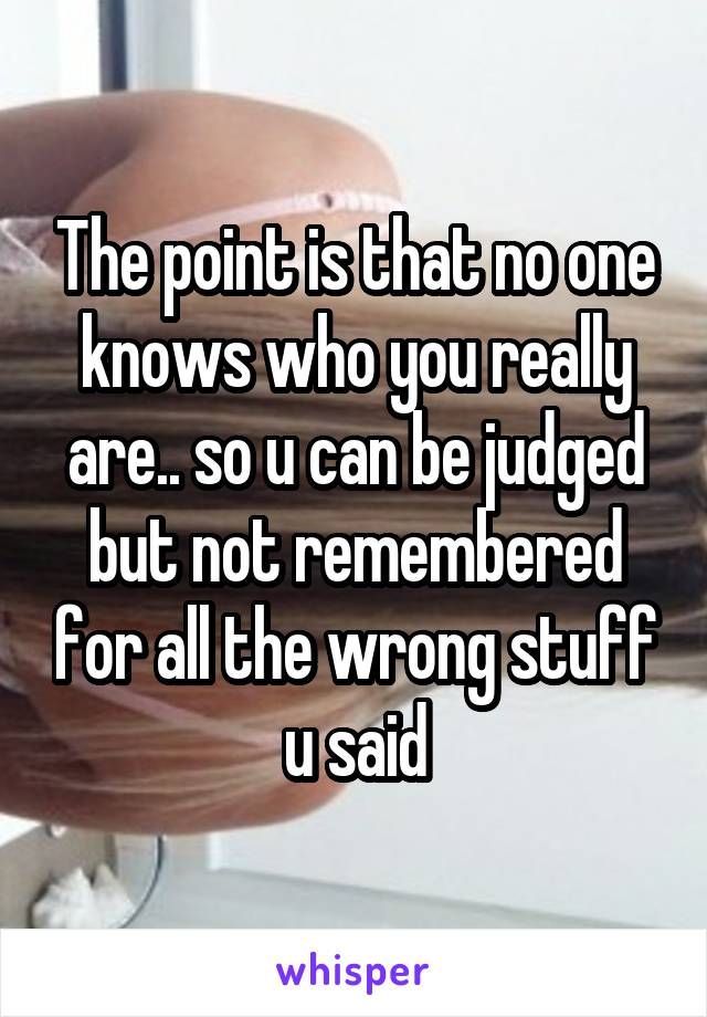 The point is that no one knows who you really are.. so u can be judged but not remembered for all the wrong stuff u said