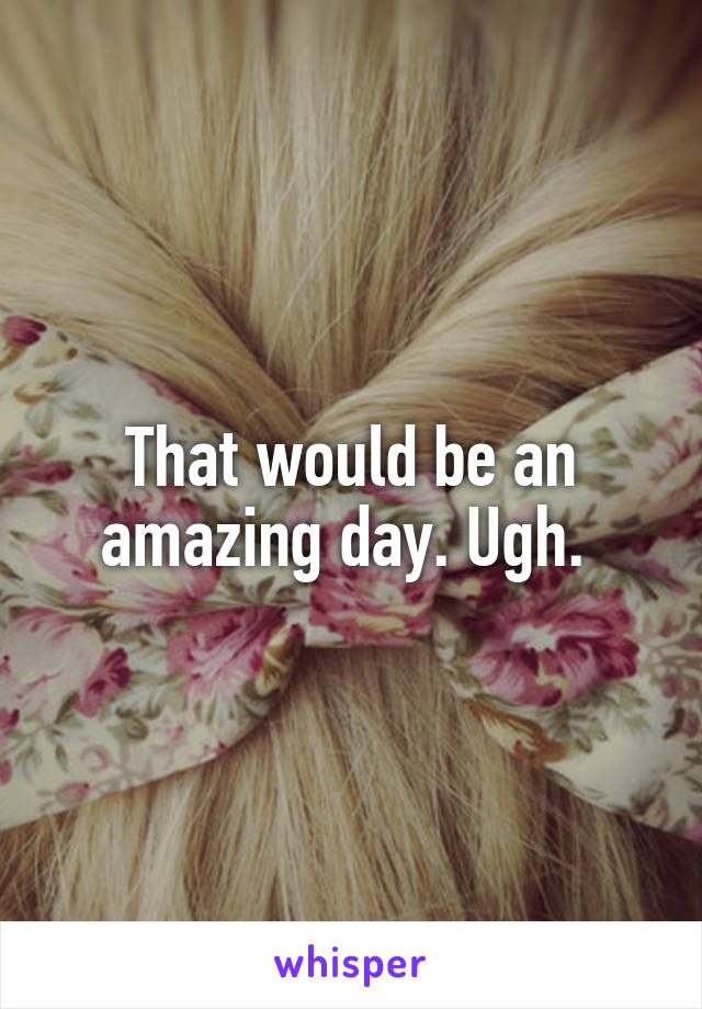 That would be an amazing day. Ugh. 