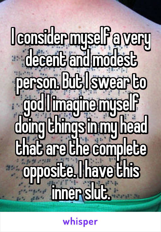 I consider myself a very decent and modest person. But I swear to god I imagine myself doing things in my head that are the complete opposite. I have this inner slut.