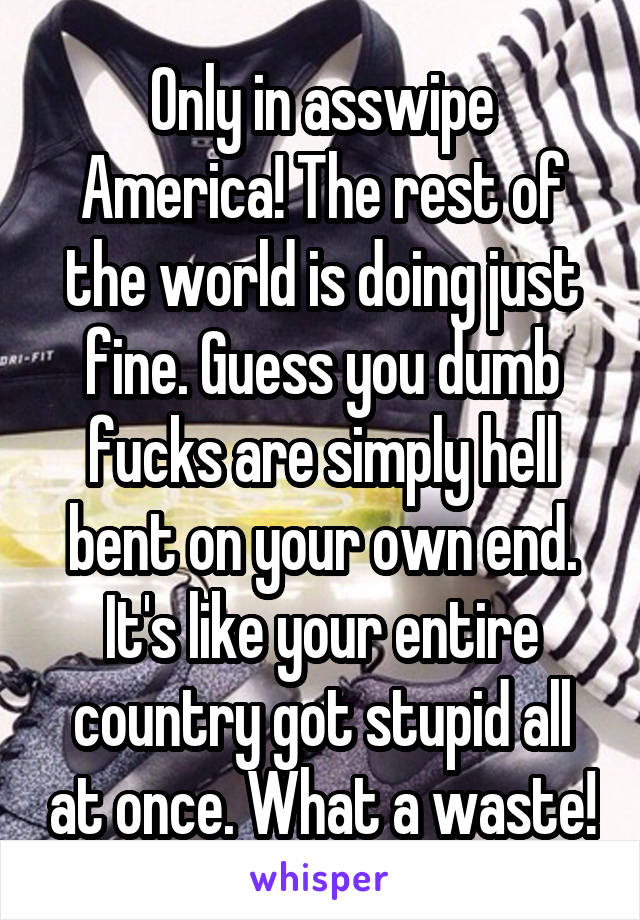 Only in asswipe America! The rest of the world is doing just fine. Guess you dumb fucks are simply hell bent on your own end. It's like your entire country got stupid all at once. What a waste!