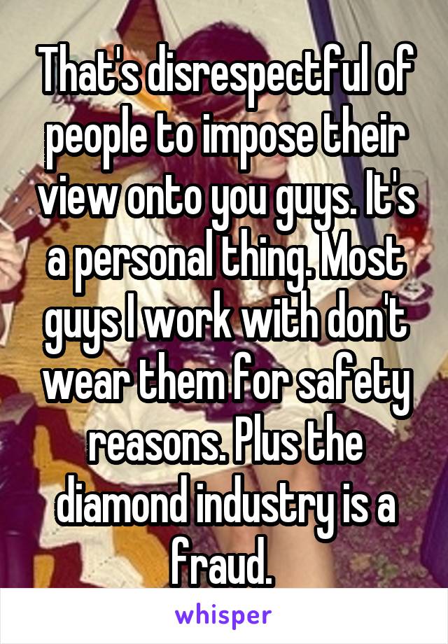 That's disrespectful of people to impose their view onto you guys. It's a personal thing. Most guys I work with don't wear them for safety reasons. Plus the diamond industry is a fraud. 