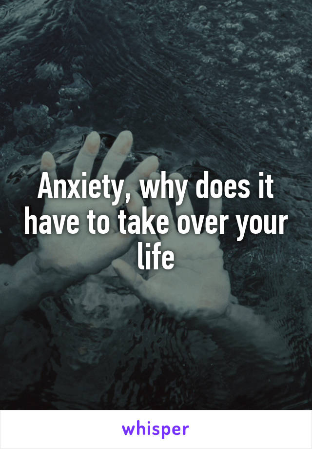 Anxiety, why does it have to take over your life