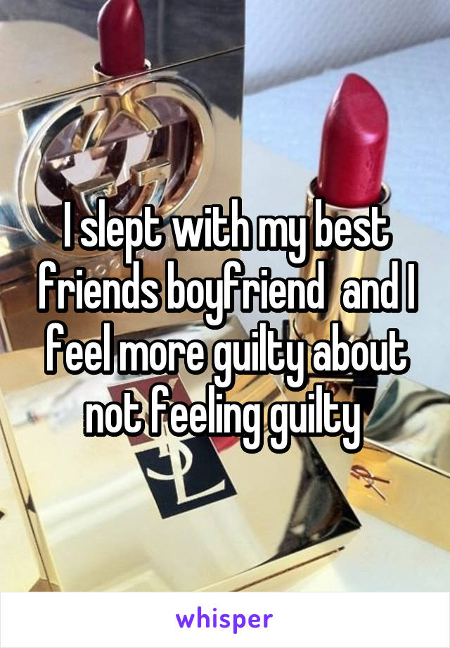 I slept with my best friends boyfriend  and I feel more guilty about not feeling guilty 