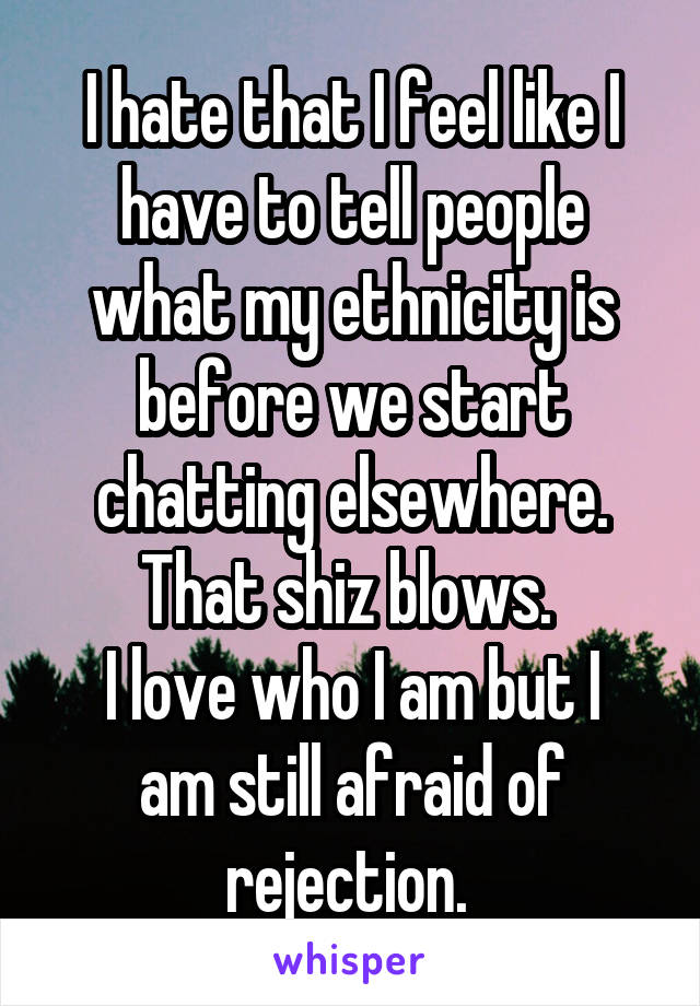 I hate that I feel like I have to tell people what my ethnicity is before we start chatting elsewhere. That shiz blows. 
I love who I am but I am still afraid of rejection. 