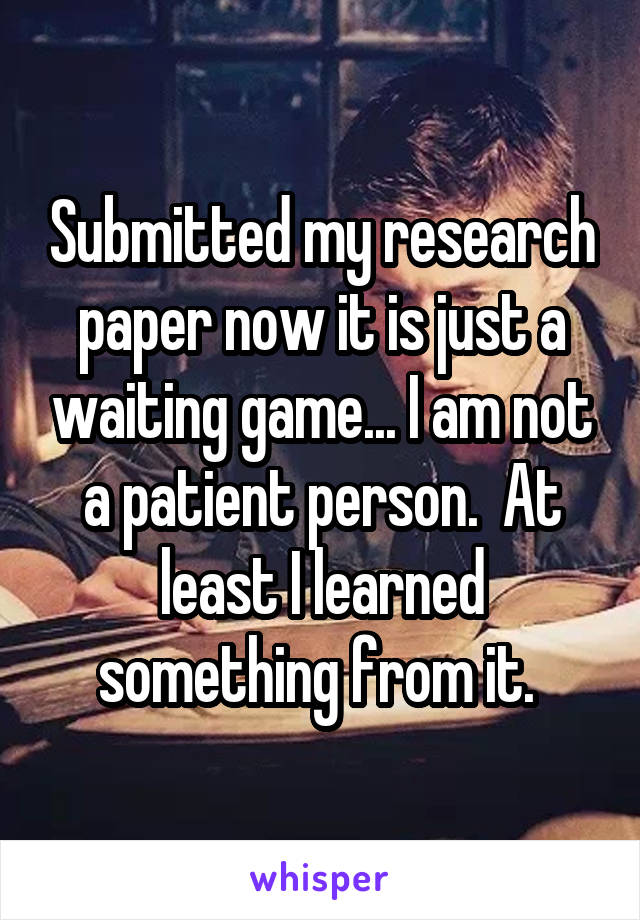 Submitted my research paper now it is just a waiting game... I am not a patient person.  At least I learned something from it. 