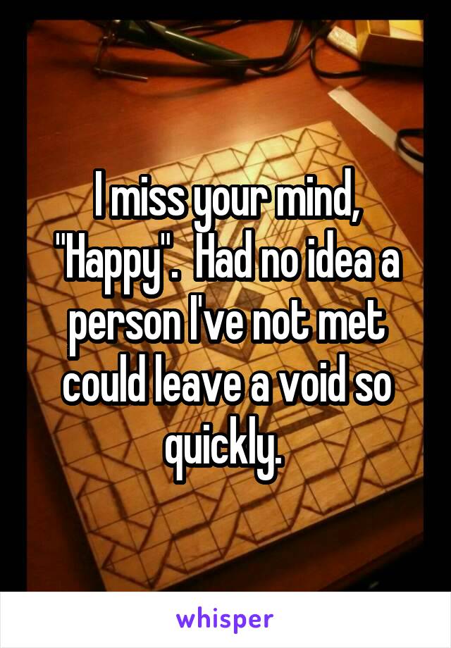 I miss your mind, "Happy".  Had no idea a person I've not met could leave a void so quickly. 
