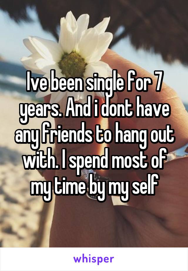 Ive been single for 7 years. And i dont have any friends to hang out with. I spend most of my time by my self