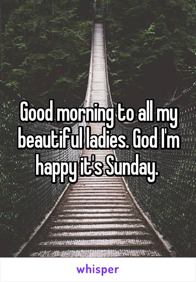 Good morning to all my beautiful ladies. God I'm happy it's Sunday. 