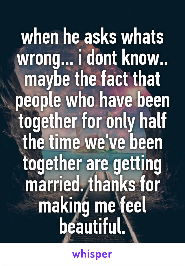 when he asks whats wrong... i dont know.. maybe the fact that people who have been together for only half the time we've been together are getting married. thanks for making me feel beautiful.
