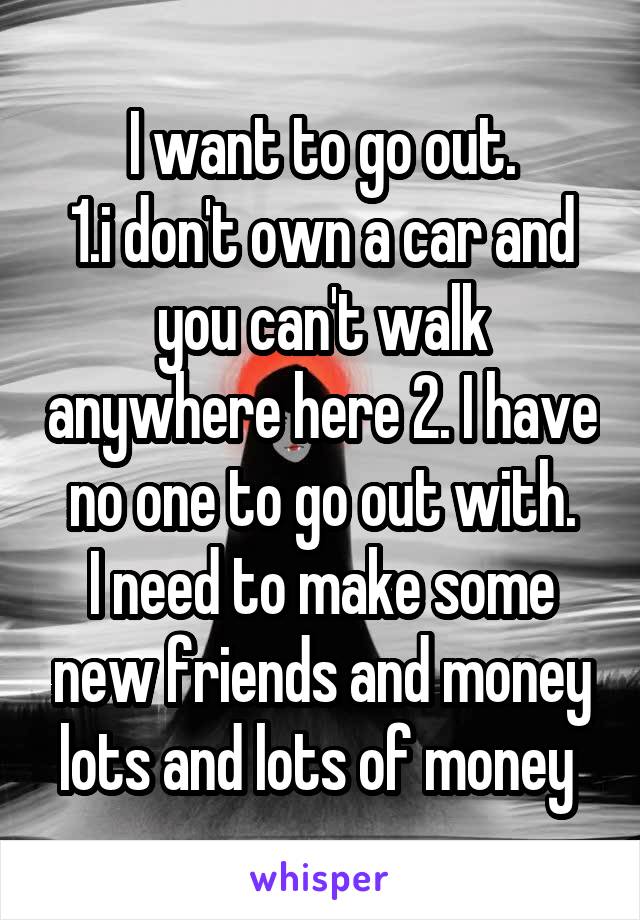 I want to go out.
1.i don't own a car and you can't walk anywhere here 2. I have no one to go out with.
I need to make some new friends and money lots and lots of money 