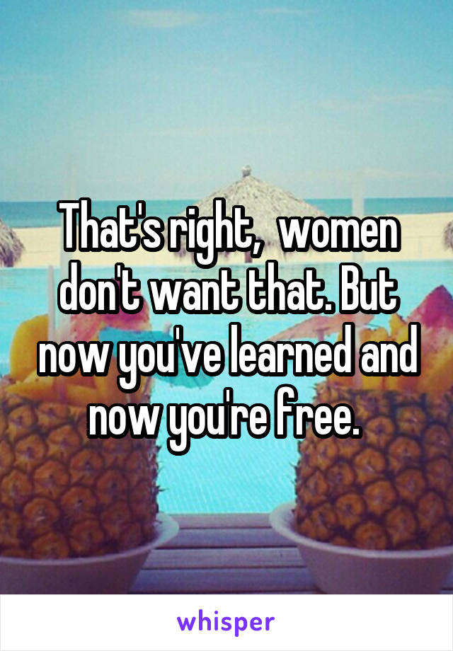 That's right,  women don't want that. But now you've learned and now you're free. 