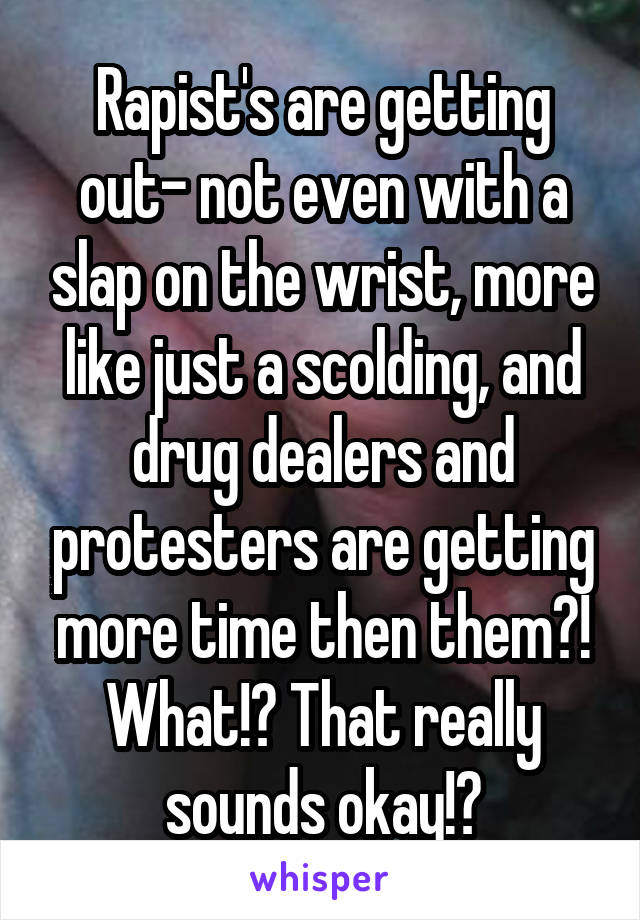 Rapist's are getting out- not even with a slap on the wrist, more like just a scolding, and drug dealers and protesters are getting more time then them?! What!? That really sounds okay!?
