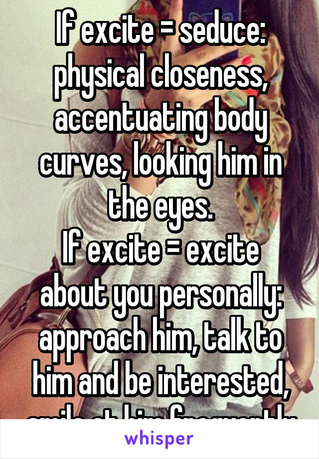 If excite = seduce: physical closeness, accentuating body curves, looking him in the eyes.
If excite = excite about you personally: approach him, talk to him and be interested, smile at him frequently