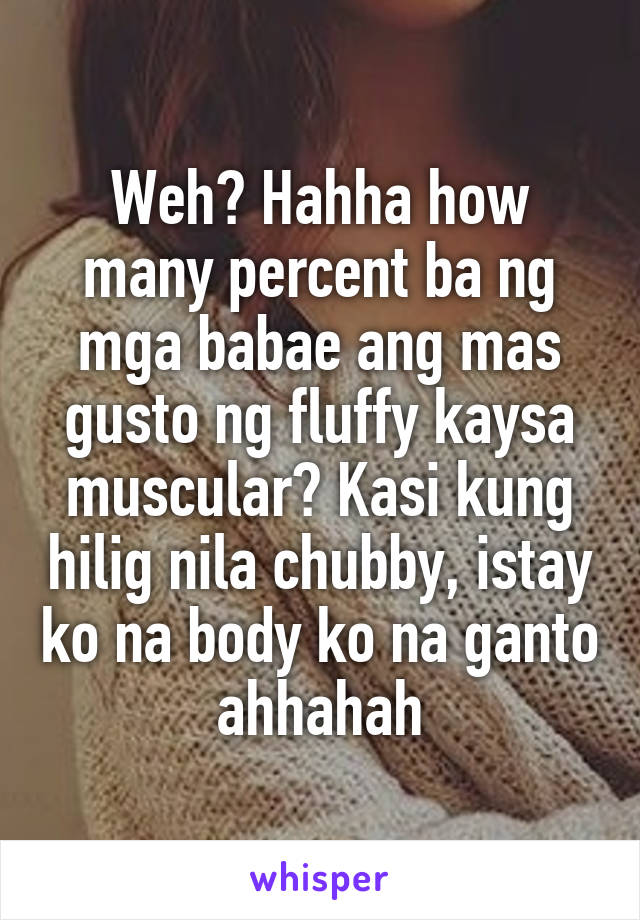 Weh? Hahha how many percent ba ng mga babae ang mas gusto ng fluffy kaysa muscular? Kasi kung hilig nila chubby, istay ko na body ko na ganto ahhahah