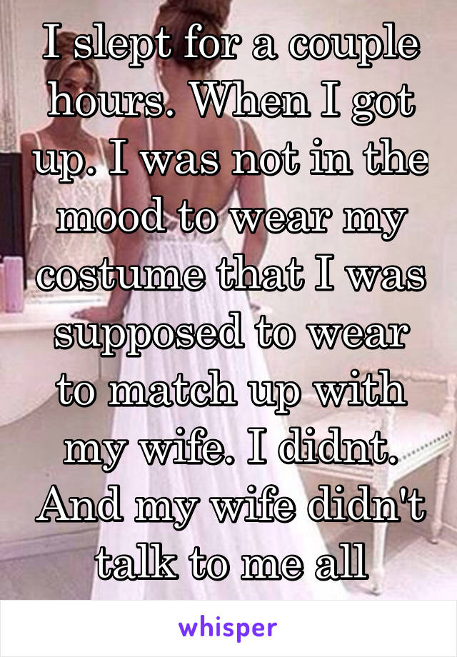 I slept for a couple hours. When I got up. I was not in the mood to wear my costume that I was supposed to wear to match up with my wife. I didnt. And my wife didn't talk to me all night. 
