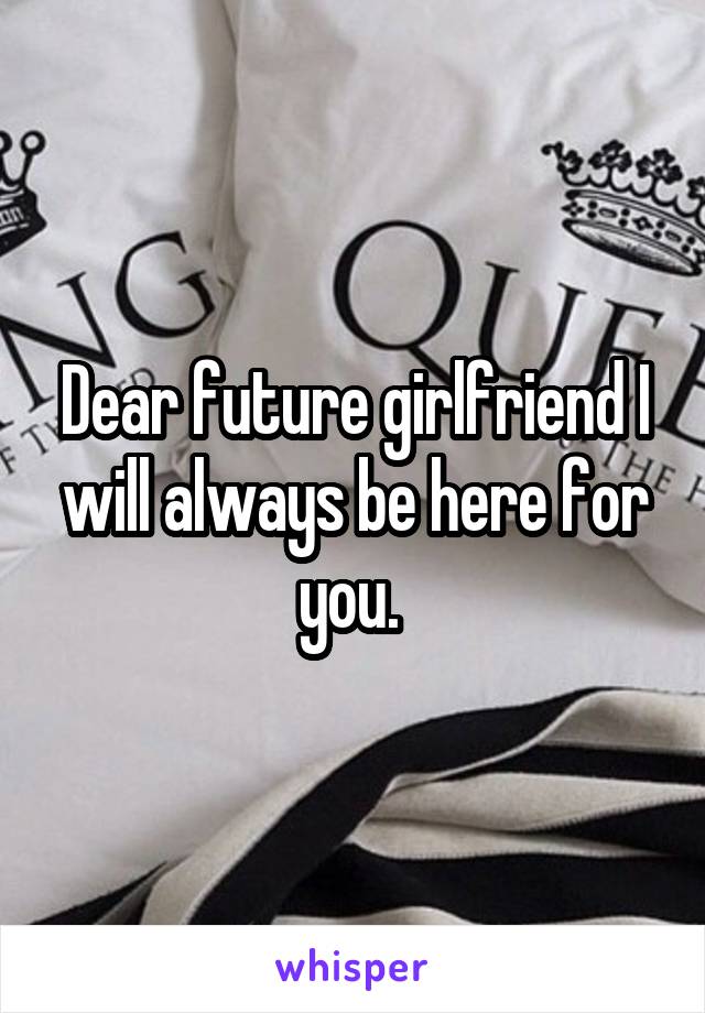 Dear future girlfriend I will always be here for you. 