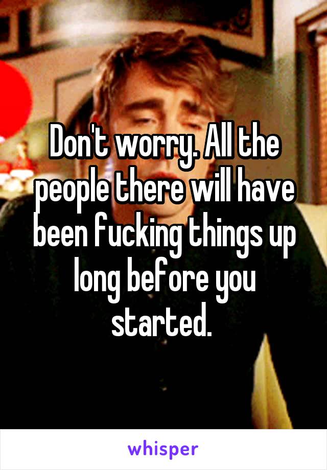 Don't worry. All the people there will have been fucking things up long before you started. 