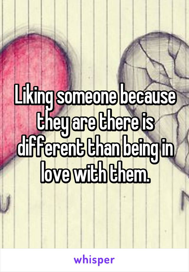 Liking someone because they are there is different than being in love with them.