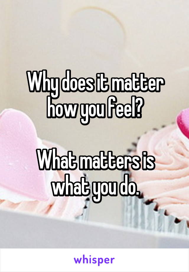 Why does it matter how you feel?

What matters is what you do.