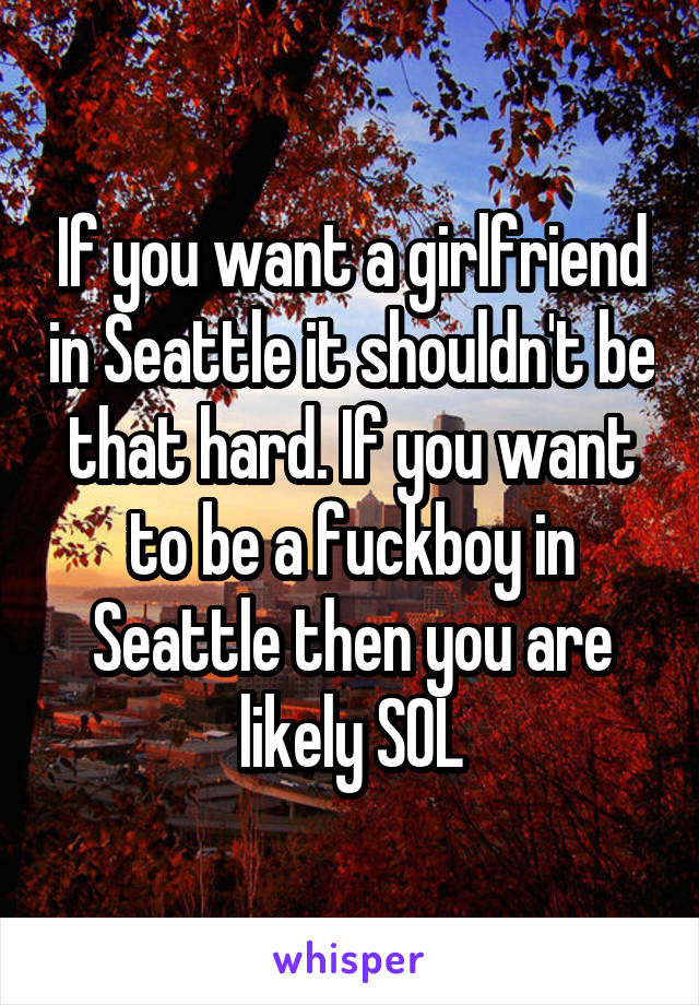 If you want a girlfriend in Seattle it shouldn't be that hard. If you want to be a fuckboy in Seattle then you are likely SOL