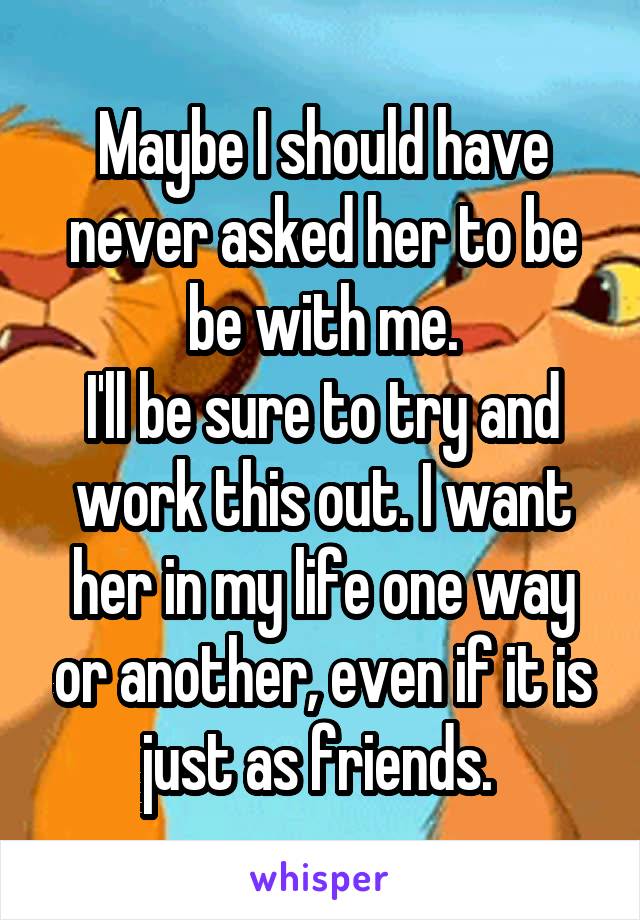 Maybe I should have never asked her to be be with me.
I'll be sure to try and work this out. I want her in my life one way or another, even if it is just as friends. 