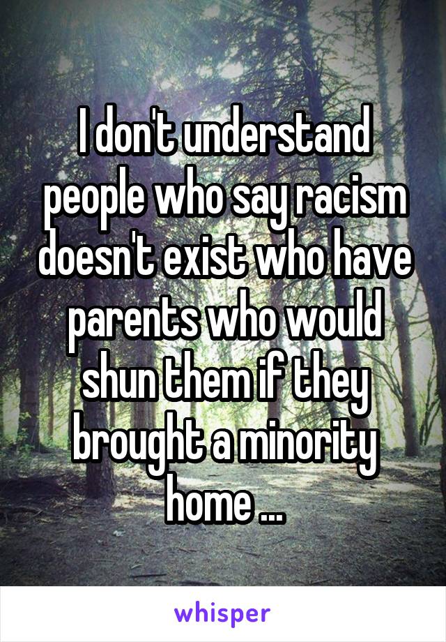 I don't understand people who say racism doesn't exist who have parents who would shun them if they brought a minority home ...