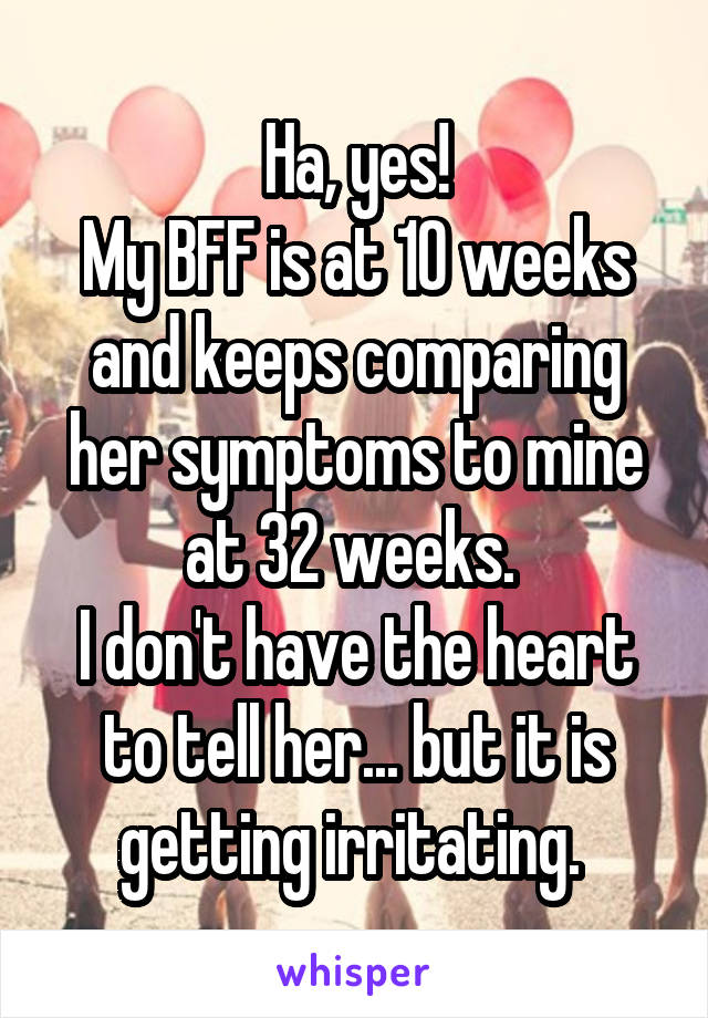 Ha, yes!
My BFF is at 10 weeks and keeps comparing her symptoms to mine at 32 weeks. 
I don't have the heart to tell her... but it is getting irritating. 