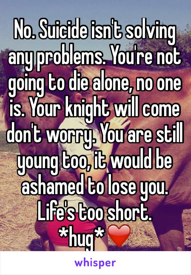 No. Suicide isn't solving any problems. You're not going to die alone, no one is. Your knight will come don't worry. You are still young too, it would be ashamed to lose you. Life's too short. *hug*❤️