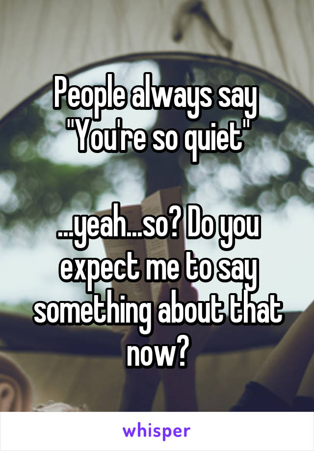 People always say 
"You're so quiet"

...yeah...so? Do you expect me to say something about that now?