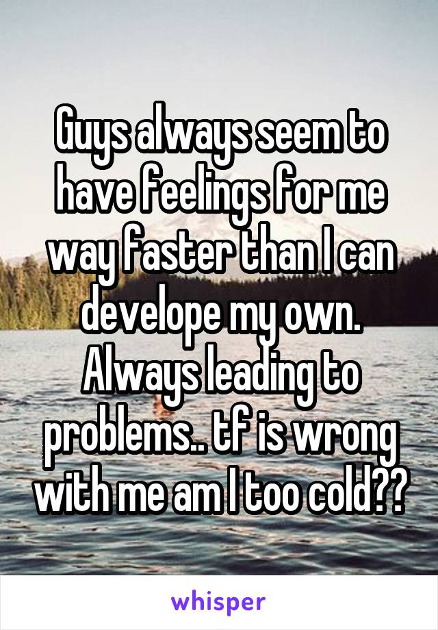 Guys always seem to have feelings for me way faster than I can develope my own. Always leading to problems.. tf is wrong with me am I too cold??