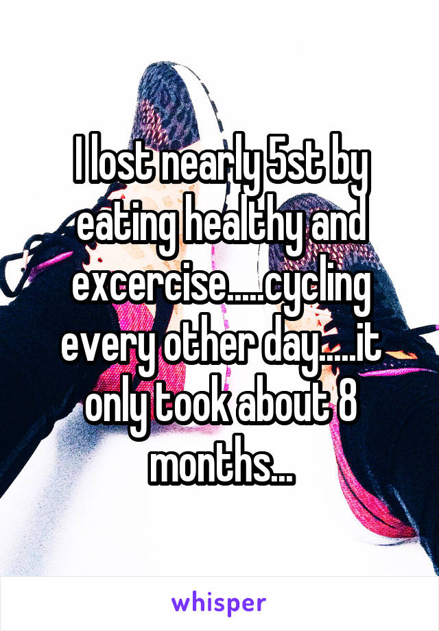 I lost nearly 5st by eating healthy and excercise.....cycling every other day.....it only took about 8 months...