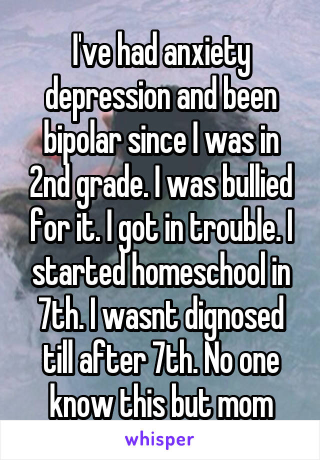 I've had anxiety depression and been bipolar since I was in 2nd grade. I was bullied for it. I got in trouble. I started homeschool in 7th. I wasnt dignosed till after 7th. No one know this but mom