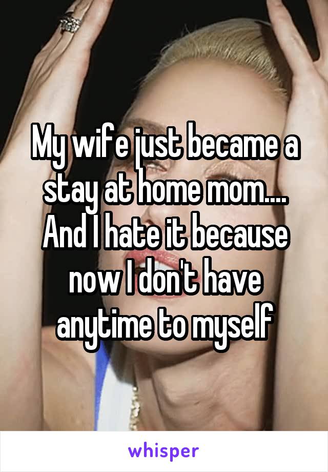 My wife just became a stay at home mom....
And I hate it because now I don't have anytime to myself