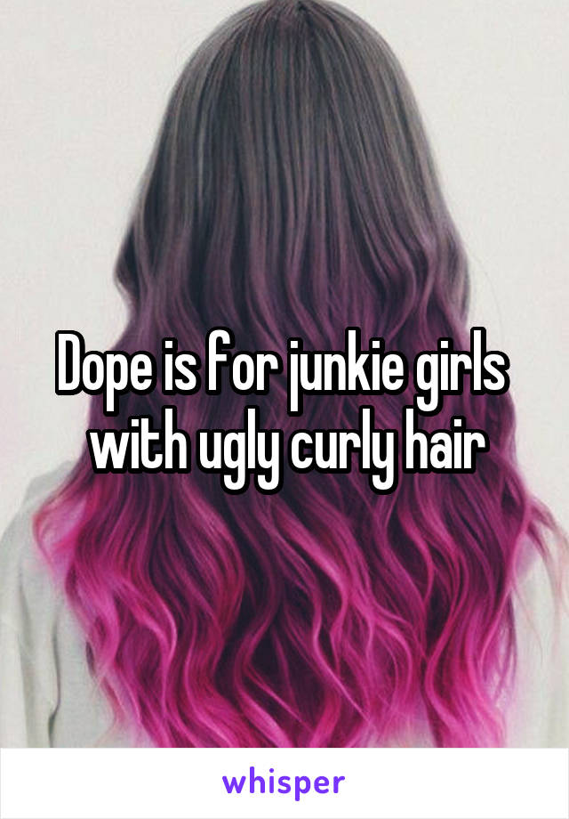 Dope is for junkie girls  with ugly curly hair