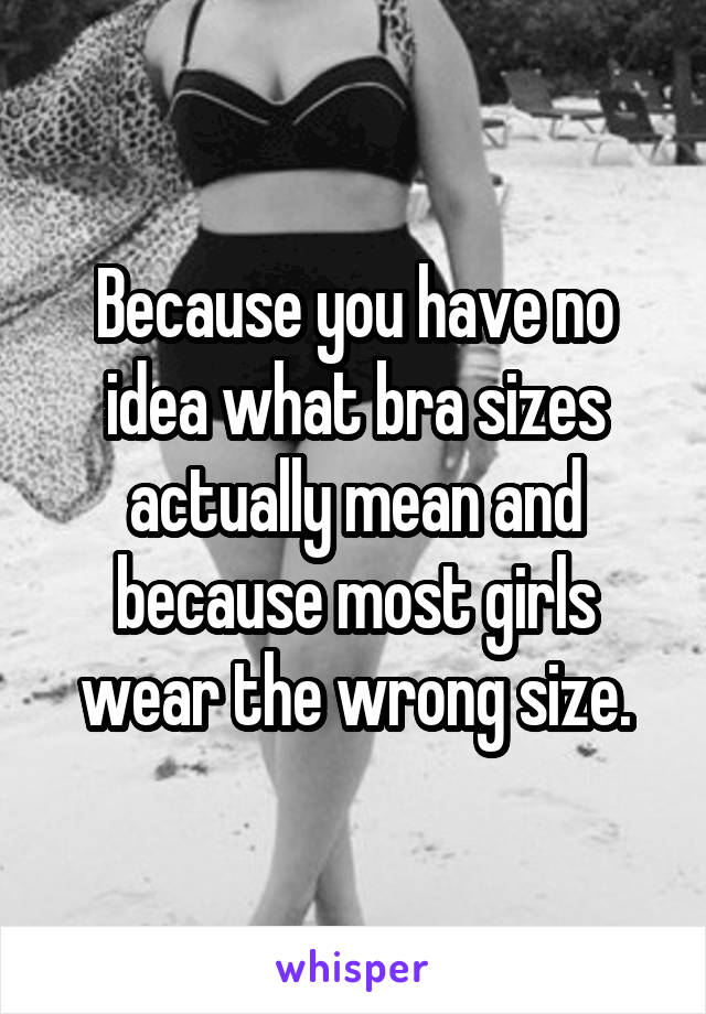 Because you have no idea what bra sizes actually mean and because most girls wear the wrong size.